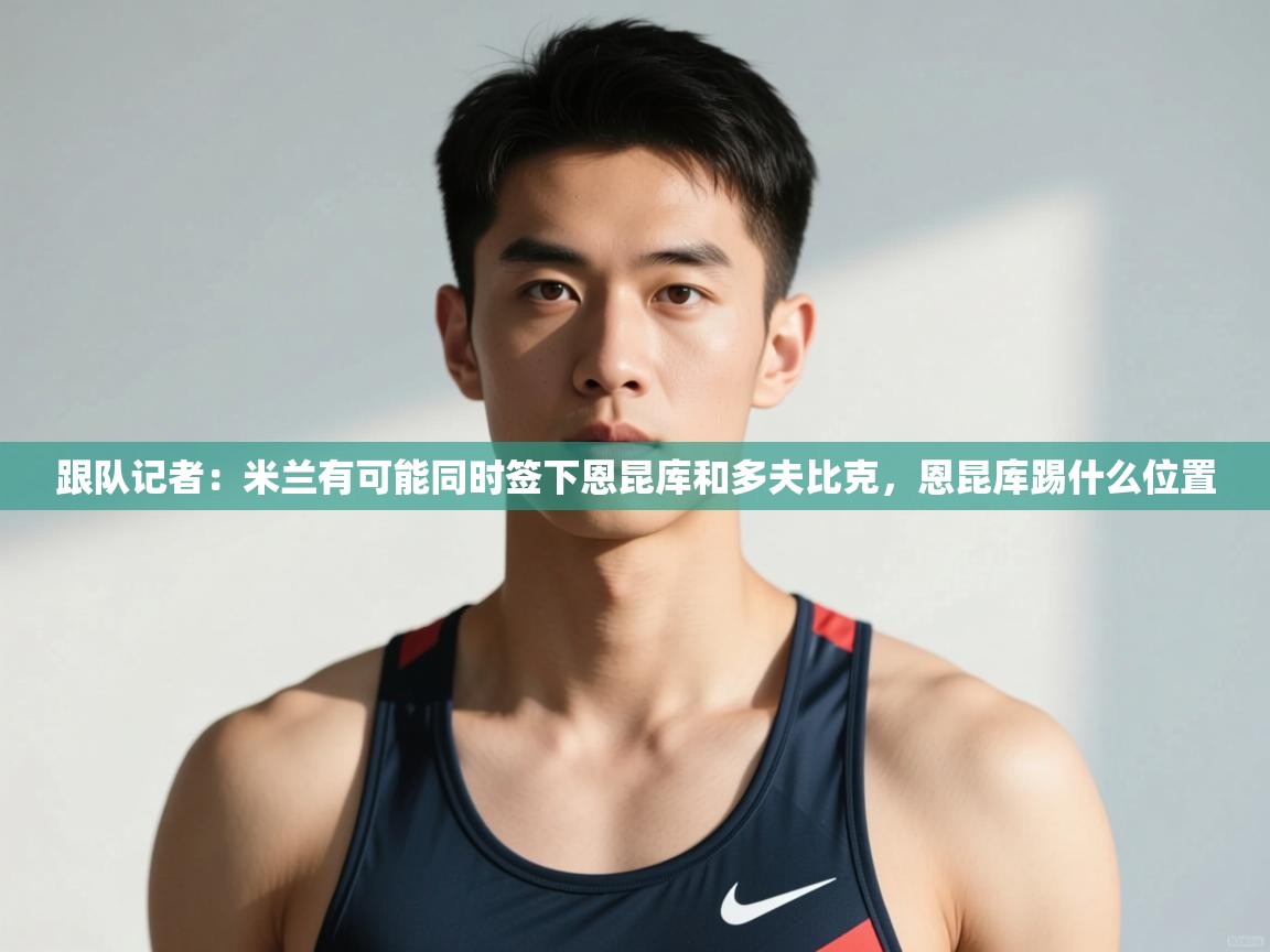 海星体育直播官网-跟队记者:米兰有可能同时签下恩昆库和多夫比克,恩昆库踢什么位置 第2张