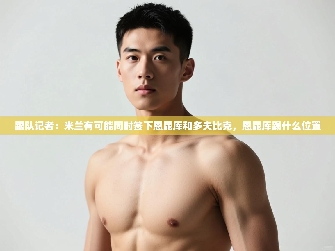 海星体育直播官网-跟队记者:米兰有可能同时签下恩昆库和多夫比克,恩昆库踢什么位置 第3张