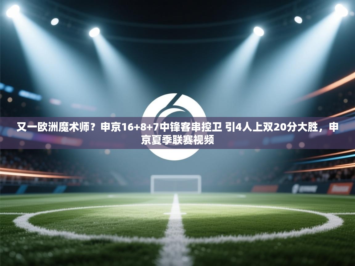 海星体育官方下载-又一欧洲魔术师?申京16+8+7中锋客串控卫 引4人上双20分大胜,申京夏季联赛视频 第3张