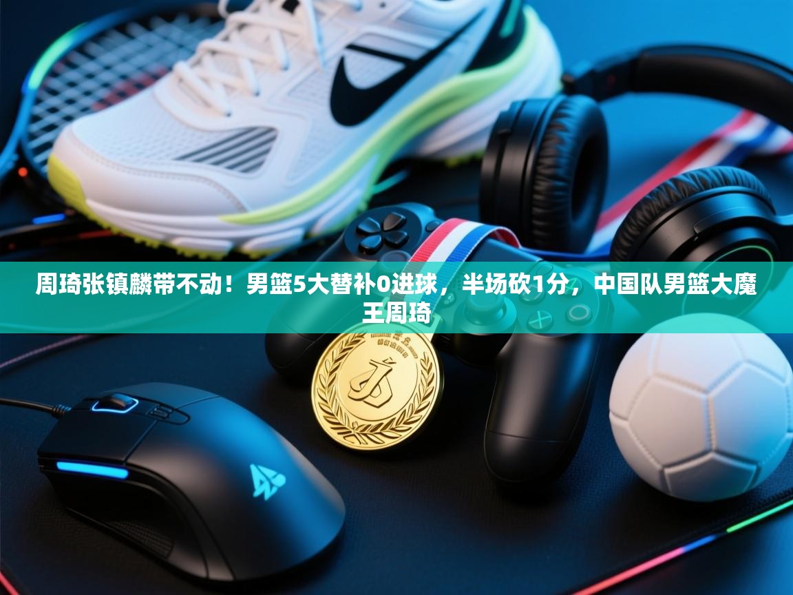 海星体育官方-周琦张镇麟带不动!男篮5大替补0进球,半场砍1分,中国队男篮大魔王周琦 第1张