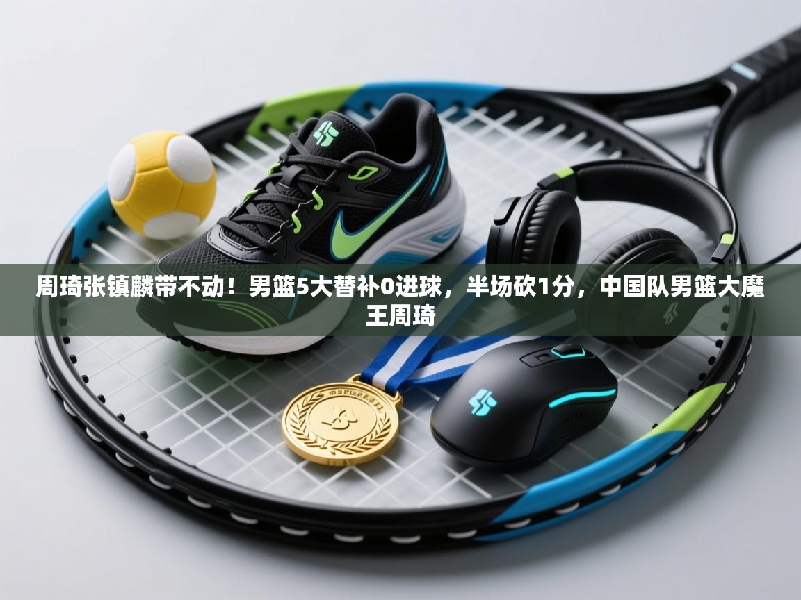 海星体育官方-周琦张镇麟带不动!男篮5大替补0进球,半场砍1分,中国队男篮大魔王周琦 第3张