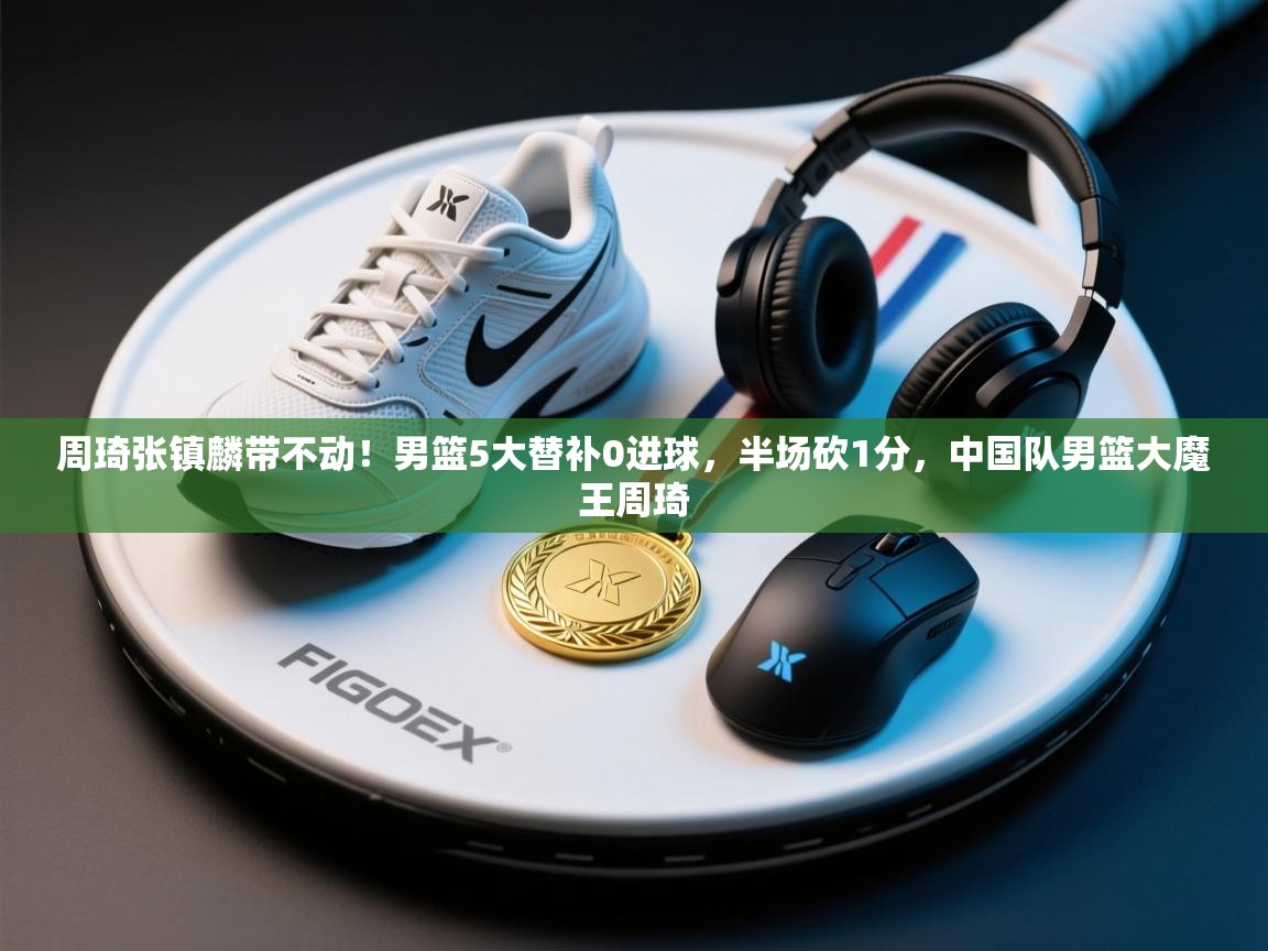 海星体育官方-周琦张镇麟带不动!男篮5大替补0进球,半场砍1分,中国队男篮大魔王周琦 第4张
